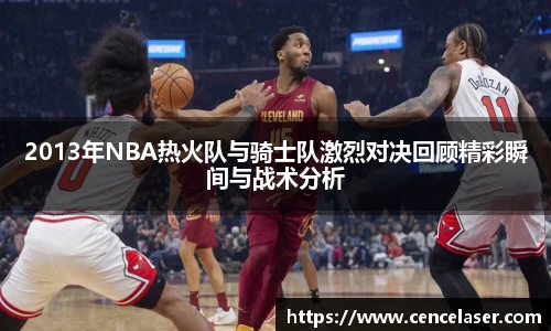 2013年NBA热火队与骑士队激烈对决回顾精彩瞬间与战术分析