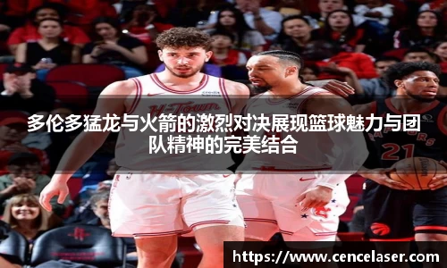 多伦多猛龙与火箭的激烈对决展现篮球魅力与团队精神的完美结合